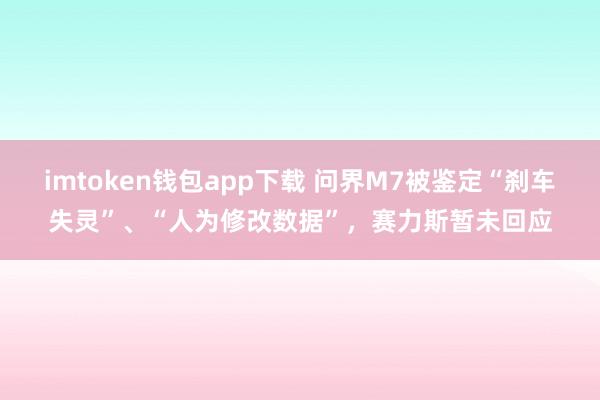 imtoken钱包app下载 问界M7被鉴定“刹车失灵”、“人为修改数据”，赛力斯暂未回应