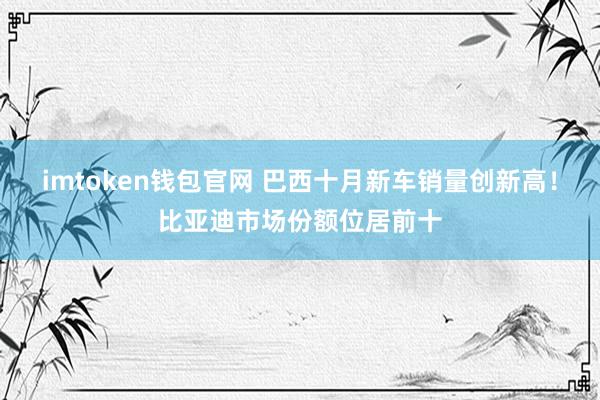 imtoken钱包官网 巴西十月新车销量创新高！比亚迪市场份额位居前十