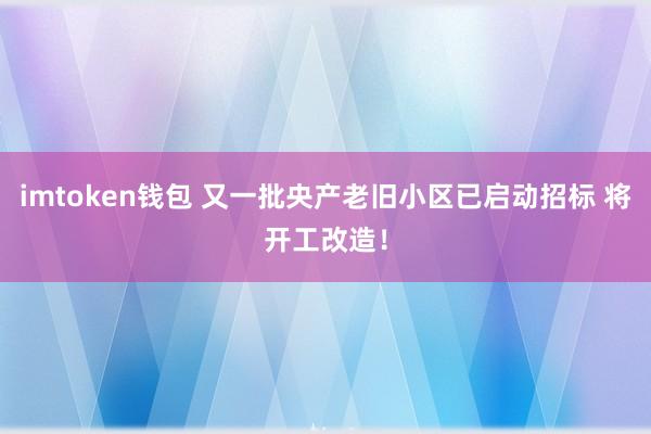 imtoken钱包 又一批央产老旧小区已启动招标 将开工改造！