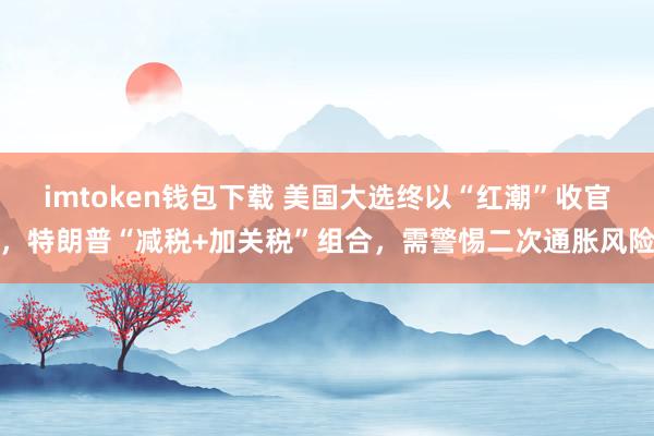 imtoken钱包下载 美国大选终以“红潮”收官，特朗普“减税+加关税”组合，需警惕二次通胀风险