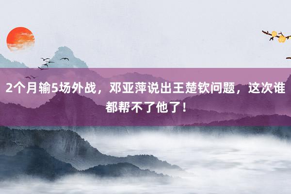 2个月输5场外战，邓亚萍说出王楚钦问题，这次谁都帮不了他了！