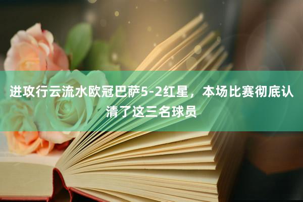 进攻行云流水欧冠巴萨5-2红星，本场比赛彻底认清了这三名球员