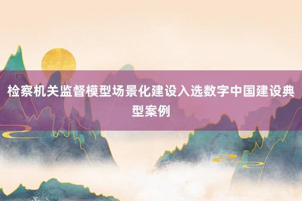 检察机关监督模型场景化建设入选数字中国建设典型案例