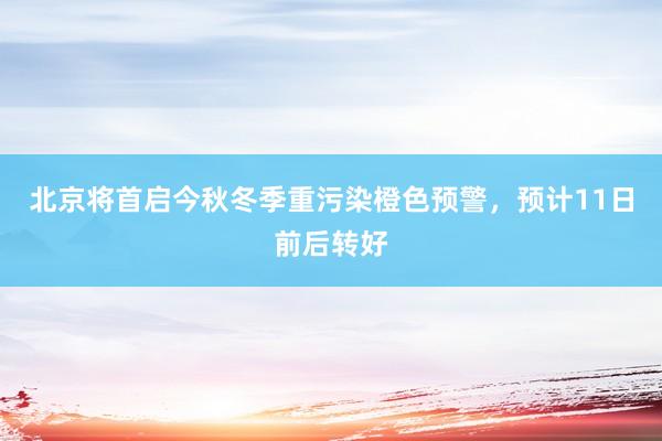 北京将首启今秋冬季重污染橙色预警，预计11日前后转好