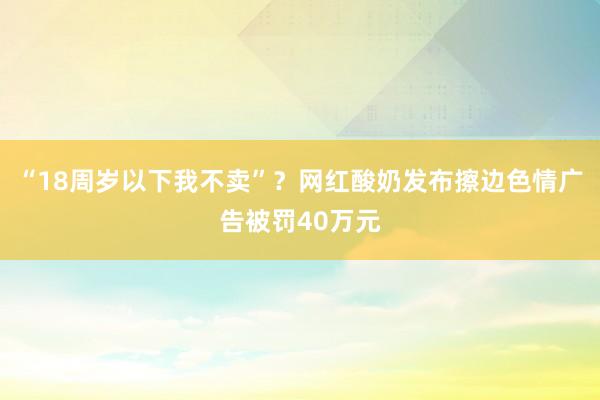 “18周岁以下我不卖”？网红酸奶发布擦边色情广告被罚40万元