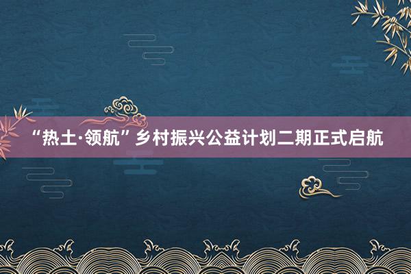 “热土·领航”乡村振兴公益计划二期正式启航