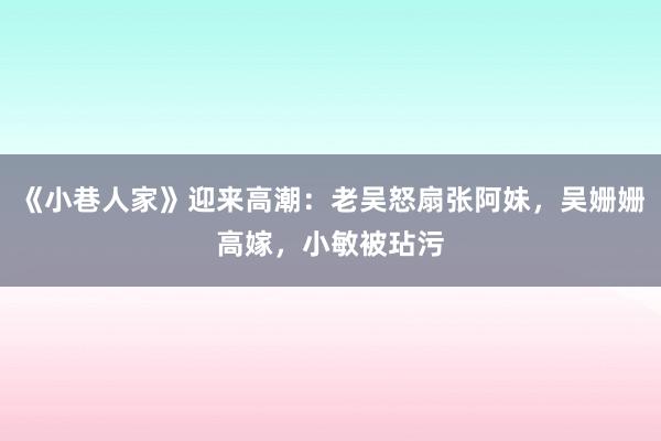 《小巷人家》迎来高潮：老吴怒扇张阿妹，吴姗姗高嫁，小敏被玷污