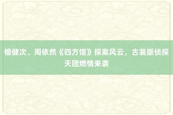 檀健次、周依然《四方馆》探案风云，古装版侦探天团燃情来袭