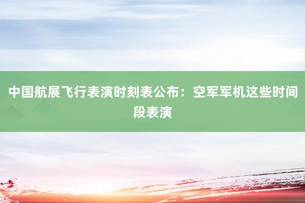 中国航展飞行表演时刻表公布：空军军机这些时间段表演