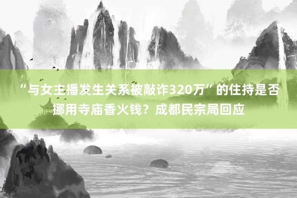 “与女主播发生关系被敲诈320万”的住持是否挪用寺庙香火钱？成都民宗局回应