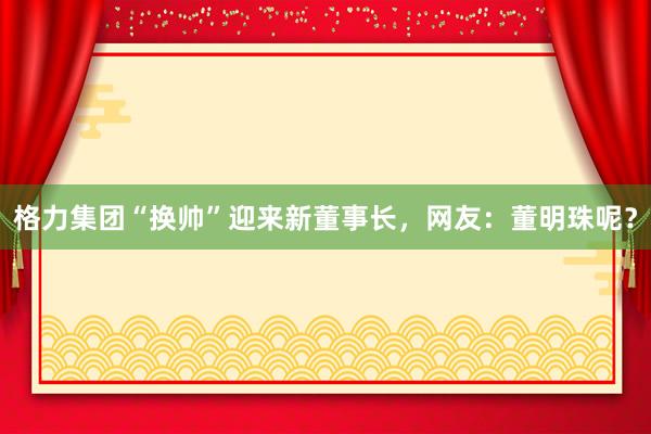 格力集团“换帅”迎来新董事长，网友：董明珠呢？