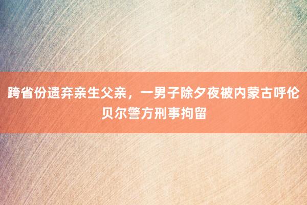 跨省份遗弃亲生父亲，一男子除夕夜被内蒙古呼伦贝尔警方刑事拘留