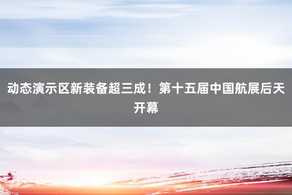 动态演示区新装备超三成！第十五届中国航展后天开幕