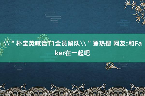 \＂朴宝英喊话T1全员留队\＂登热搜 网友:和Faker在一起吧