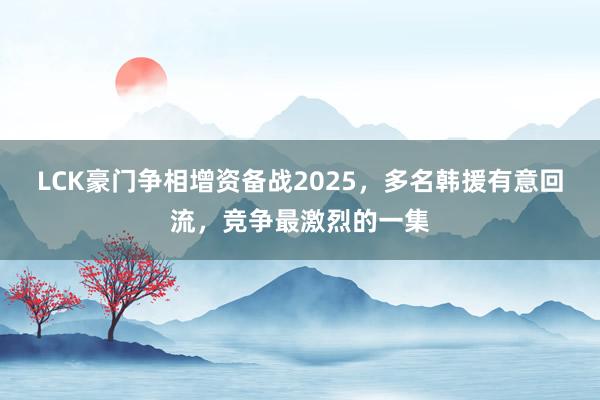 LCK豪门争相增资备战2025，多名韩援有意回流，竞争最激烈的一集