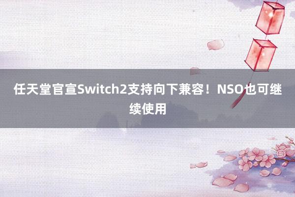 任天堂官宣Switch2支持向下兼容！NSO也可继续使用