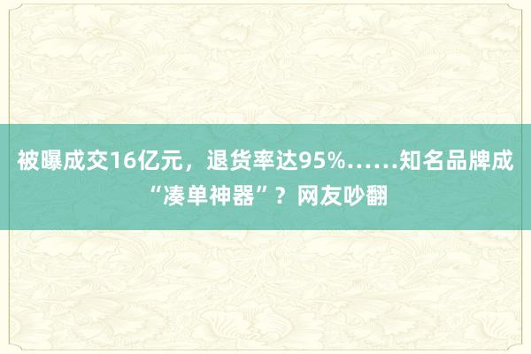 被曝成交16亿元，退货率达95%……知名品牌成“凑单神器”？网友吵翻