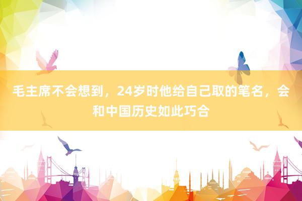 毛主席不会想到，24岁时他给自己取的笔名，会和中国历史如此巧合