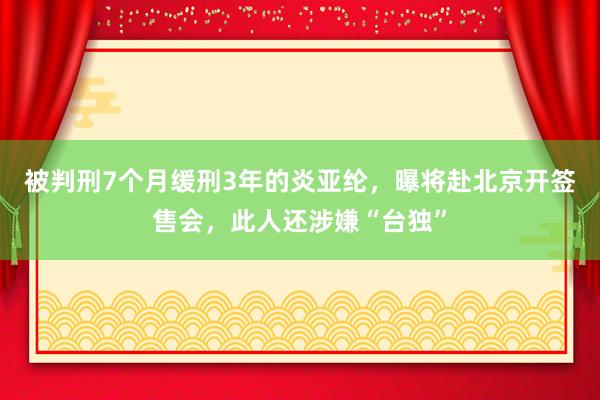 被判刑7个月缓刑3年的炎亚纶，曝将赴北京开签售会，此人还涉嫌“台独”