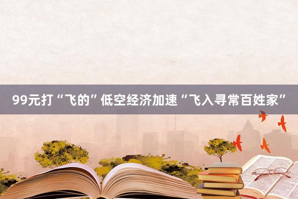 99元打“飞的”低空经济加速“飞入寻常百姓家”