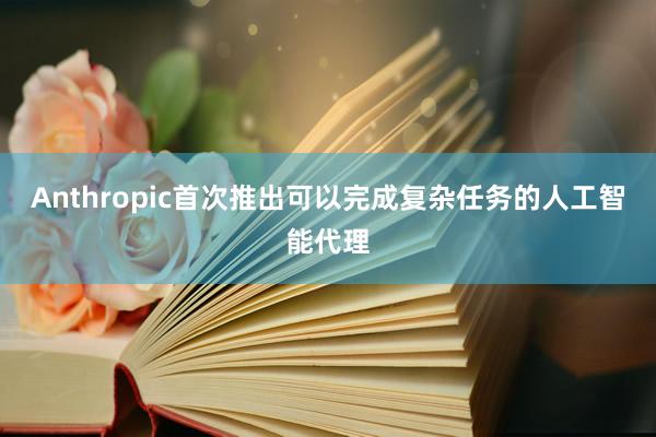 Anthropic首次推出可以完成复杂任务的人工智能代理