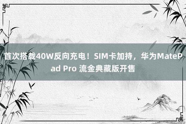 首次搭载40W反向充电！SIM卡加持，华为MatePad Pro 流金典藏版开售