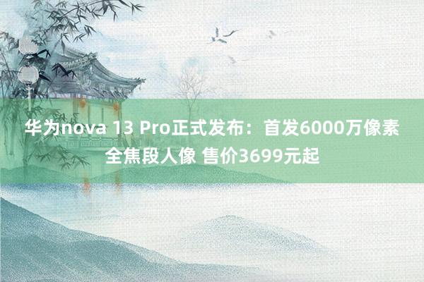 华为nova 13 Pro正式发布：首发6000万像素全焦段人像 售价3699元起