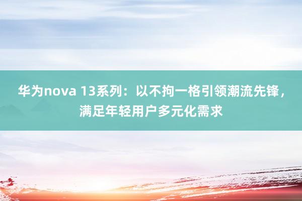 华为nova 13系列：以不拘一格引领潮流先锋，满足年轻用户多元化需求