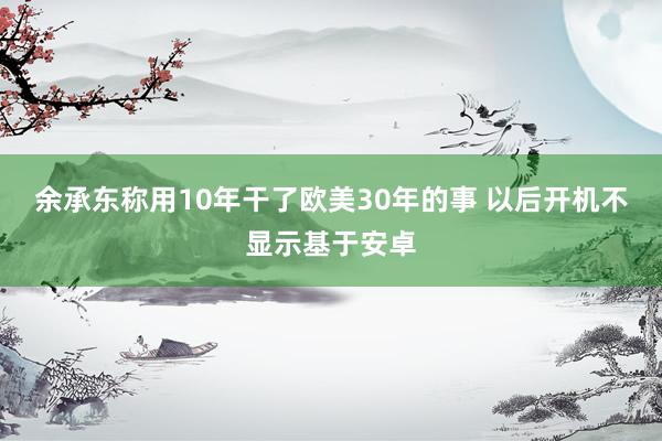 余承东称用10年干了欧美30年的事 以后开机不显示基于安卓