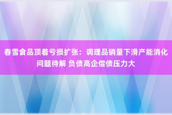 春雪食品顶着亏损扩张：调理品销量下滑产能消化问题待解 负债高企偿债压力大