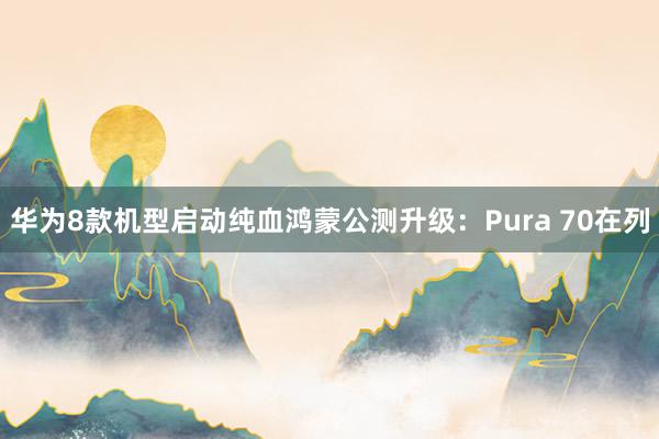 华为8款机型启动纯血鸿蒙公测升级：Pura 70在列