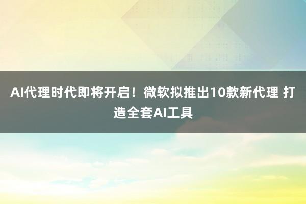 AI代理时代即将开启！微软拟推出10款新代理 打造全套AI工具