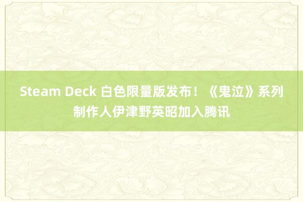 Steam Deck 白色限量版发布！《鬼泣》系列制作人伊津野英昭加入腾讯