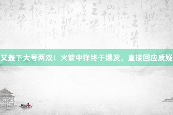 又轰下大号两双！火箭中锋终于爆发，直接回应质疑