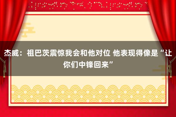 杰威：祖巴茨震惊我会和他对位 他表现得像是“让你们中锋回来”