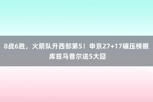 8战6胜，火箭队升西部第5！申京27+17碾压榜眼 库兹马普尔送5大囧