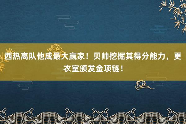 西热离队他成最大赢家！贝帅挖掘其得分能力，更衣室颁发金项链！