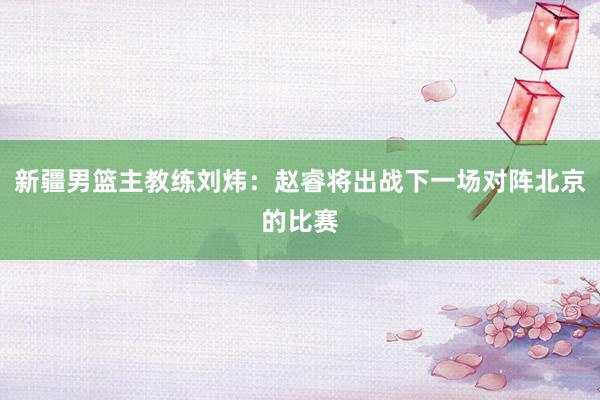 新疆男篮主教练刘炜：赵睿将出战下一场对阵北京的比赛