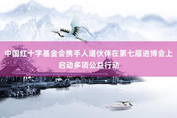 中国红十字基金会携手人道伙伴在第七届进博会上启动多项公益行动