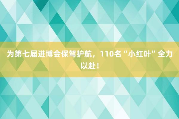 为第七届进博会保驾护航，110名“小红叶”全力以赴！