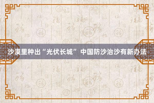 沙漠里种出“光伏长城” 中国防沙治沙有新办法