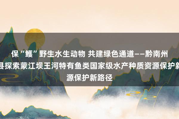 保“鳠”野生水生动物 共建绿色通道——黔南州罗甸县探索蒙江坝王河特有鱼类国家级水产种质资源保护新路径