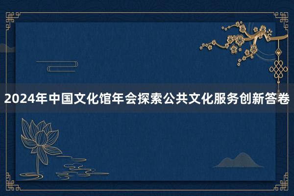 2024年中国文化馆年会探索公共文化服务创新答卷