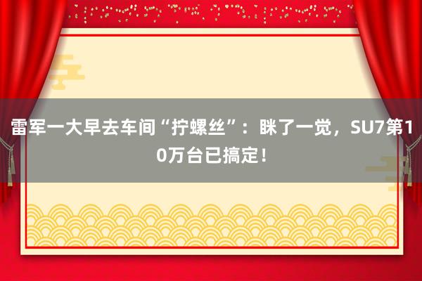 雷军一大早去车间“拧螺丝”：眯了一觉，SU7第10万台已搞定！