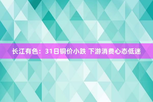 长江有色：31日铜价小跌 下游消费心态低迷