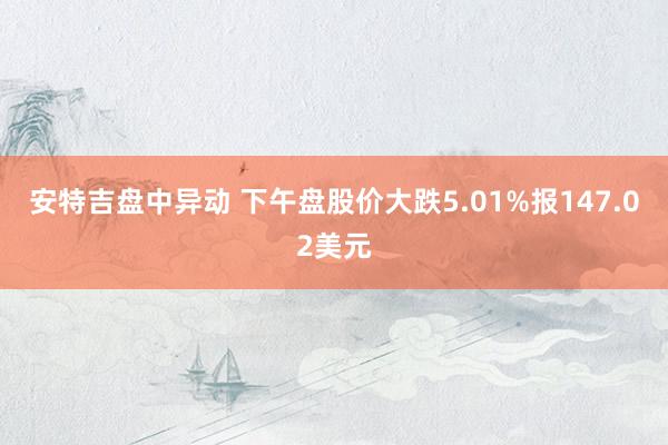 安特吉盘中异动 下午盘股价大跌5.01%报147.02美元