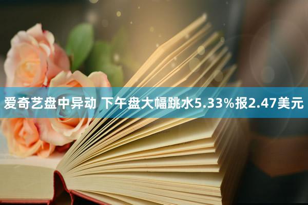 爱奇艺盘中异动 下午盘大幅跳水5.33%报2.47美元