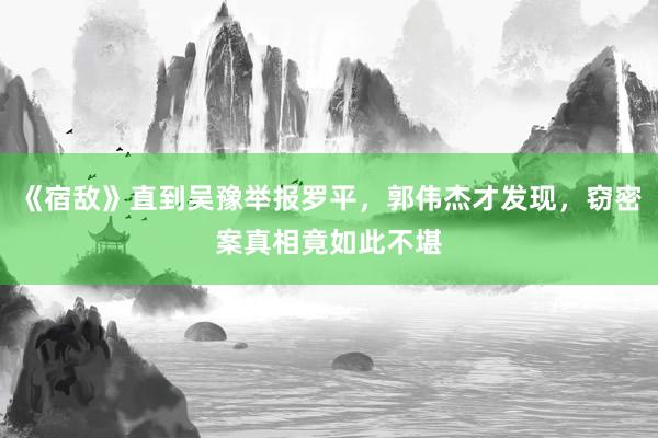 《宿敌》直到吴豫举报罗平，郭伟杰才发现，窃密案真相竟如此不堪