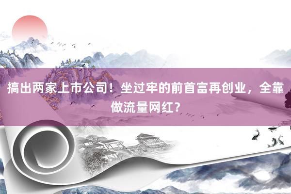 搞出两家上市公司！坐过牢的前首富再创业，全靠做流量网红？