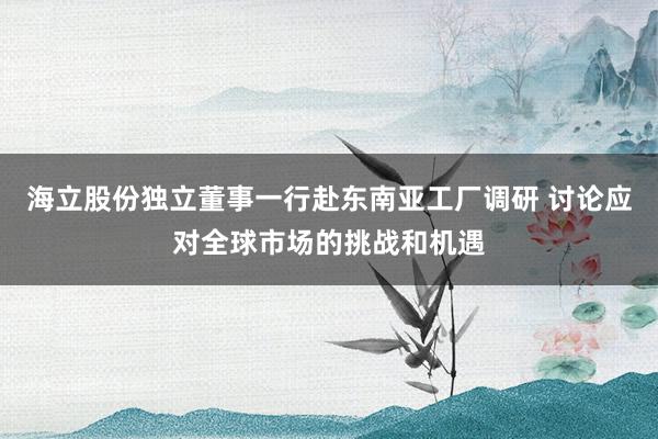 海立股份独立董事一行赴东南亚工厂调研 讨论应对全球市场的挑战和机遇